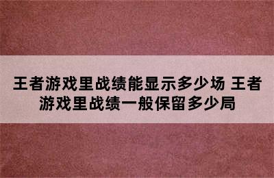 王者游戏里战绩能显示多少场 王者游戏里战绩一般保留多少局